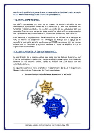 con la participación incluyente de sus actores socio territoriales locales a través
de las Asambleas Parroquiales convocada para el efecto.


10.2.3 CAPACIDAD TÉCNICA

Los GAD’s parroquiales por estar en un proceso de institucionalización de sus
competencias consideradas dentro de la Constitución y Leyes que determina sus
funciones y responsabilidades, no cuentan aún dentro de su presupuesto con una
capacidad financiera que les permita tener un staff de talentos técnicos permanentes
con capacidad de responsabilizarse en la planificación y desarrollo, de su territorio.

Para efecto de la responsabilidad de la Planificación del territorio de la parroquia, el
GAD de Noboa ha establecido sus estrategias de trabajo con el apoyo de la
consultoría contratada, para la construcción del PDOT, cumpliendo con las normas
establecidas por Senplades y reguladas mediante la Ley se ha acogido a lo que se
expresan en los articulados.

10.3 ARTICULACIÓN DE LA GESTIÓN TERRITORIAL

La coordinación de la gestión pública está dada con los distintos Organismos del
Estado e Instituciones privadas, que cumplen sus funciones exclusivas en el desarrollo
territorial de los sectores rurales, siendo su relación del GAD directa con las
autoridades de turno.

El siguiente cuadro nos indica el grado de relacionamiento del GAD de la parroquia
Noboa con los distintos Organismos del Estado ecuatoriano:

           •   Relacionamiento entre niveles de Gobierno en el territorio




               PDOT 2011 NOBOA – SISTEMA POLÍTICO INSTITUCIONAL Pág. 206
 