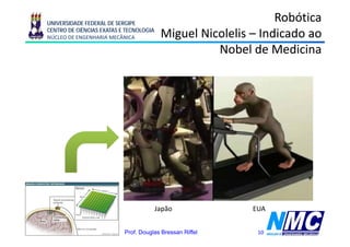 UNIVERSIDADE FEDERAL DE SERGIPE
                                                                      Robótica
      CENTRO DE CIÊNCIAS EXATAS E TECNOLOGIA
      NÚCLEO DE ENGENHARIA MECÂNICA             Miguel Nicolelis – Indicado ao
                                                  g
                                                          Nobel de Medicina




                                               Japão             EUA


11/08/2009 18:21                 Prof. Douglas Bressan Riffel     10
 