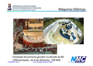 UNIVERSIDADE FEDERAL DE SERGIPE
      CENTRO DE CIÊNCIAS EXATAS E TECNOLOGIA
      NÚCLEO DE ENGENHARIA MECÂNICA                             Máquinas Elétricas
                                                                  q




      Instalação do primeiro gerador na década de 80
      1760 toneladas, 16 m de diâmetro, 700 MW
11/08/2009 18:21                 Prof. Douglas Bressan Riffel         11
 