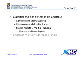 UNIVERSIDADE FEDERAL DE SERGIPE
      CENTRO DE CIÊNCIAS EXATAS E TECNOLOGIA
      NÚCLEO DE ENGENHARIA MECÂNICA                                  Conteúdo

     • Classificação d Sistemas d Controle
        l ifi ã dos i           de      l
          – Controle em Malha Aberta
          – Controle em Malha Fechada
          – Malha Aberta x Malha Fechada
                   • Vantagens e Desvantagens
     • Conclusões e Considerações Finais




11/08/2009 18:21                 Prof. Douglas Bressan Riffel   12
 