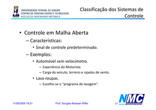 UNIVERSIDADE FEDERAL DE SERGIPE                 Classificação dos Sistemas de
      CENTRO DE CIÊNCIAS EXATAS E TECNOLOGIA
      NÚCLEO DE ENGENHARIA MECÂNICA                                         Controle


     • Controle em Malha Aberta
          – Características:
                   • Sinal de controle predeterminado.
          – Exemplos:
                   • Automóvel sem velocímetro.
                      – Experiência do Motorista
                                       Motorista.
                      – Carga do veículo, terreno e rajadas de vento.
                   • Lava-roupas.
                             p
                      – Escolhe-se o “programa de lavagem”.




11/08/2009 18:21                 Prof. Douglas Bressan Riffel           13
 