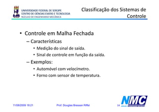 UNIVERSIDADE FEDERAL DE SERGIPE                 Classificação dos Sistemas de
      CENTRO DE CIÊNCIAS EXATAS E TECNOLOGIA
      NÚCLEO DE ENGENHARIA MECÂNICA                                         Controle


     • Controle em Malha Fechada
          – Características
                   • Medição do sinal de saída.
                   • Sinal de controle em função da saída.
          – Exemplos:
                   • Automóvel com velocímetro
                                    velocímetro.
                   • Forno com sensor de temperatura.




11/08/2009 18:21                 Prof. Douglas Bressan Riffel         14
 