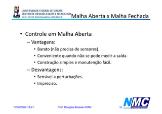 UNIVERSIDADE FEDERAL DE SERGIPE
      CENTRO DE CIÊNCIAS EXATAS E TECNOLOGIA
      NÚCLEO DE ENGENHARIA MECÂNICA         Malha Aberta x Malha Fechada

     • Controle em Malha Aberta
          – Vantagens:
                 g
                   • Barato (não precisa de sensores).
                   • Conveniente quando não se pode medir a saída.
                   • Construção simples e manutenção fácil.
          – Desvantagens:
                   • Sensível a perturbações.
                   • Impreciso
                     Impreciso.




11/08/2009 18:21                 Prof. Douglas Bressan Riffel   16
 