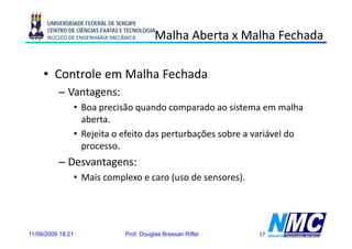 UNIVERSIDADE FEDERAL DE SERGIPE
      CENTRO DE CIÊNCIAS EXATAS E TECNOLOGIA
      NÚCLEO DE ENGENHARIA MECÂNICA         Malha Aberta x Malha Fechada

     • Controle em Malha Fechada
          – Vantagens:
                 g
                   • Boa precisão quando comparado ao sistema em malha
                     aberta.
                   • Rejeita o efeito das perturbações sobre a variável do
                     processo.
          – Desvantagens:
                   • Mais complexo e caro (
                             p            (uso de sensores).
                                                          )




11/08/2009 18:21                 Prof. Douglas Bressan Riffel   17
 