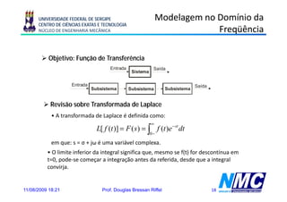 UNIVERSIDADE FEDERAL DE SERGIPE                           Modelagem no Domínio da
      CENTRO DE CIÊNCIAS EXATAS E TECNOLOGIA
      NÚCLEO DE ENGENHARIA MECÂNICA                                          Freqüência

           Objetivo: Função de Transferência
                                      Entrada               Saída
                                                 Sistema

                    Entrada                                                    Saída
                              Subsistema        Subsistema        Subsistema


           Revisão sobre Transformada de Laplace
            • A transformada de Laplace é definida como:
                                                           ∞
                                L[ f (t )] = F ( s ) = ∫ f (t )e − st dt
                                                           0−

            em que: s = σ + jω é uma variável complexa.
          • O limite inferior da integral significa que, mesmo se f(t) for descontínua em
          t=0, pode-se começar a integração antes da referida, desde que a integral
          convirja.
                 j


11/08/2009 18:21                  Prof. Douglas Bressan Riffel                         18
 