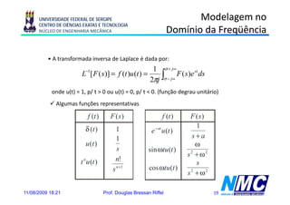 UNIVERSIDADE FEDERAL DE SERGIPE                                      Modelagem no
      CENTRO DE CIÊNCIAS EXATAS E TECNOLOGIA
      NÚCLEO DE ENGENHARIA MECÂNICA                                 Domínio da Freqüência

          • A transformada inversa de Laplace é dada por:
                                                       1 σ + j∞
                                                      2πj ∫σ − j∞
                          −1
                        L [ F ( s )] = f (t )u (t ) =             F ( s )e st ds

            onde u(t) = 1, p/ t > 0 ou u(t) = 0, p/ t < 0. (função degrau unitário)
              Algumas f õ representativas
              Al      funções     t ti

                            f (t )      F (s )                   f (t )     F (s )
                          δ (t )                                              1
                                           1               e − at u (t )
                                           1                                 s+a
                          u (t )                                              ω
                                           s             sin ωtu (t )
                                                                           s2 + ω 2
                        t n u (t )        n!
                                                                              s
                                         s n +1           cos ωtu (t )
                                                                           s2 + ω 2

11/08/2009 18:21                     Prof. Douglas Bressan Riffel                     19
 