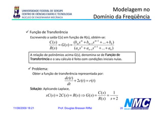 UNIVERSIDADE FEDERAL DE SERGIPE                                  Modelagem no
      CENTRO DE CIÊNCIAS EXATAS E TECNOLOGIA
      NÚCLEO DE ENGENHARIA MECÂNICA                             Domínio da Freqüência

            Função de Transferência
            F ã d T        f ê i
             Escrevendo a saída C(s) em função de R(s), obtém-se:
                          C ( s)           (bm s m + bm −1s m −1 + ... + b0 )
                                 = G (s) =
                          R( s)            (an s n + an −1s n −1 + ... + a0 )
             A relação de polinômios acima G(s), denomina-se de Função de
             Transferência e o seu cálculo é feito com condições iniciais nulas.

              Problema:
              Obter a função de transferência representada por:
                                      dc(t )
                                             + 2c(t ) = r (t )
                                       dt
             Solução: Aplicando Laplace,
                                                                 C ( s)   1
                        sC ( s ) + 2C ( s ) = R( s) ⇒ G ( s) =          =
                                                                 R( s) s + 2

11/08/2009 18:21                 Prof. Douglas Bressan Riffel                   20
 