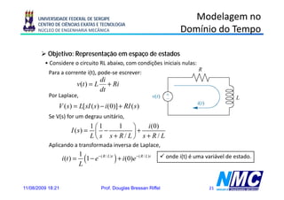 UNIVERSIDADE FEDERAL DE SERGIPE                                           Modelagem no
      CENTRO DE CIÊNCIAS EXATAS E TECNOLOGIA
      NÚCLEO DE ENGENHARIA MECÂNICA                                          Domínio do Tempo

           Objetivo: Representação em espaço de estados
         • Considere o circuito RL abaixo, com condições iniciais nulas:
           Para a corrente i(t), pode-se escrever:
                                       di
                                       d
                              v(t ) = L + Ri
                                       dt
           Por Laplace,
               V ( s ) = L[ sI ( s ) − i (0)] + RI ( s )
           Se V(s) for um degrau unitário,
                                   1 ⎛1   1  ⎞   i (0)
                        I (s) =      ⎜  −    ⎟ +
                                   L⎝ s s+R/L⎠ s+R/L
           Aplicando a transformada inversa de Laplace
                                               Laplace,

                   i (t ) =
                              1
                              L
                                (1 − e−( R / L)t ) + i(0)e−( R / L)t    onde i(t) é uma variável de estado.




11/08/2009 18:21                         Prof. Douglas Bressan Riffel                    21
 