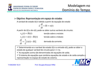 UNIVERSIDADE FEDERAL DE SERGIPE                                      Modelagem no
      CENTRO DE CIÊNCIAS EXATAS E TECNOLOGIA
      NÚCLEO DE ENGENHARIA MECÂNICA                                     Domínio do Tempo

           Objetivo: Representação em espaço de estados
           A variável de estado i(t) é obtida a partir da equação de estado
                                            di
                                           L + Ri = v(t )
                                                     (
                                            dt
           A partir de i(t) e de v(t), pode-se obter outras variáveis de circuito:
               vR (t ) = Ri (t )                tensão sobre o resistor.
               vL (t ) = v(t ) − Ri (t )        tensão sobre o indutor.
               di 1
                  = [v(t ) − Ri ]               derivada da corrente.
               dt L
             Determinando-se a variável de estado i(t) e a entrada v(t), pode-se obter o
           estado de qualquer variável de circuito para t >= to
                                                             to.
             As equações acima são denominadas de equações de saída.
             O sistema de equações que combina equações de estado e de saída compõe a
           representação no espaço de estado do sistema
                                                   sistema.


11/08/2009 18:21                    Prof. Douglas Bressan Riffel                22
 