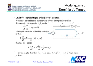 UNIVERSIDADE FEDERAL DE SERGIPE                                Modelagem no
      CENTRO DE CIÊNCIAS EXATAS E TECNOLOGIA
      NÚCLEO DE ENGENHARIA MECÂNICA                               Domínio do Tempo

           Objetivo: Representação em espaço de estados
           A equação de estado que representa o circuito exemplo não é única.
           Por exemplo: considere i = vR/R, então:
                        L dvR
                              + vR = v(t )
                        R dt
           Considere agora um sistema de segunda
           ordem:
                       di       1
                   L      + Ri + ∫ idt = v(t )
                       dt       C
           fazendo i(t) = dq/dt,
                               d 2q  dq 1
                              L 2 +R   + q = v(t )
                               dt    dt C
             Uma equação de ordem n pode ser convertida em n equações de primeira
           ordem.
           ordem


11/08/2009 18:21                   Prof. Douglas Bressan Riffel          23
 