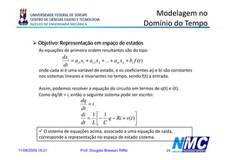 UNIVERSIDADE FEDERAL DE SERGIPE                                          Modelagem no
      CENTRO DE CIÊNCIAS EXATAS E TECNOLOGIA
      NÚCLEO DE ENGENHARIA MECÂNICA                                         Domínio do Tempo

           Objetivo: Representação em espaço de estados
           As equações de primeira ordem resultantes são do tipo:
                       dxi
                           = ai1 x1 + ai 2 x2 + ... + aiin xn + bi f (t )
                       dt
           onde cada xi é uma variável de estado, e os coeficientes aij e bi são constantes
           nos sistemas lineares e invariantes no tempo, sendo f(t) a entrada.

           Assim, podemos resolver a equação do circuito em termos de q(t) e i(t).
           Como dq/dt = i, então o seguinte sistema pode ser escrito:
                                  dq
                                     =i
                                  dt
                                  di 1 ⎡ 1             ⎤
                                     = ⎢− q − Ri + v( )⎥
                                                    (t
                                  dt L ⎣ C             ⎦
             O sistema de equações acima, associado a uma equação de saída,
           corresponde a representação no espaço de estado sistema.

11/08/2009 18:21                  Prof. Douglas Bressan Riffel                   24
 
