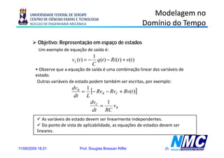 UNIVERSIDADE FEDERAL DE SERGIPE                                      Modelagem no
      CENTRO DE CIÊNCIAS EXATAS E TECNOLOGIA
      NÚCLEO DE ENGENHARIA MECÂNICA                                     Domínio do Tempo

           Objetivo: Representação em espaço de estados
           Um exemplo de equação de saída é:
                                           1
                             vL (t ) = −     q (t ) − Ri (t ) + v(t )
                                           C
         • Observe que a equação de saída é uma combinação linear das variáveis de
         estado.
          Outras variáveis de estado podem também ser escritas, por exemplo:
                             dvR 1
                                 = [− RvR − RvC + Rv(t )]
                              dt  L
                                    dvC    1
                                        =    vR
                                     dt   RC
             As variáveis de estado devem ser linearmente independentes.
             Do ponto de vista de aplicabilidade, as equações de estados devem ser
          lineares.


11/08/2009 18:21                 Prof. Douglas Bressan Riffel                25
 