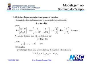 UNIVERSIDADE FEDERAL DE SERGIPE                                           Modelagem no
      CENTRO DE CIÊNCIAS EXATAS E TECNOLOGIA
      NÚCLEO DE ENGENHARIA MECÂNICA                                          Domínio do Tempo

           Objetivo: Representação em espaço de estados
           As equações de estado podem ser representada matricialmente:
                                       x = Ax + Bu
                                       &
          onde:
              ⎡dq / dt ⎤       ⎡ 0                   1   ⎤     ⎡q ⎤      ⎡ 0 ⎤
           & =⎢              A=⎢                         ⎥ x = ⎢ i ⎥ B = ⎢1 / L ⎥ u = v(t )
                di / dt ⎥
           x
              ⎣         ⎦      ⎣− 1 / LC          − R / L⎦     ⎣ ⎦       ⎣      ⎦
          A equação de saída para y(t) = vL(t) é dada por
                                         y = Cx + Du
          onde:
                   C = [− 1 / C   − R]       D =1
          • D fi i õ
            Definições:
             1. Combinação linear: Uma combinação linear de n variáveis é definida como:

                                   S = k n xn + k n −1 xn −1 + ... + k1 x1

11/08/2009 18:21                  Prof. Douglas Bressan Riffel                    26
 