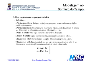 UNIVERSIDADE FEDERAL DE SERGIPE                                    Modelagem no
      CENTRO DE CIÊNCIAS EXATAS E TECNOLOGIA
      NÚCLEO DE ENGENHARIA MECÂNICA                                   Domínio do Tempo

           Representação em espaço de estados
         • Definições:
           2. Variáveis de sistema: Qualquer variável que responda a uma entrada ou a condições
           iniciais
           i i i i em um sistema.
                            it
           3. Variáveis de estado: Menor conjunto linearmente independente de variáveis de sistema
           que determinam os valores das variáveis de sistema para t >= to.
           4. Vetor de estado: Vetor cujos elementos são variáveis de estado.
           5. Espaço de estado: Espaço n-dimensional cujos eixos são variáveis de estado.
           6.
           6 Equações de estado: Conjunto de n equações diferenciais de primeira ordem
                                                                                 ordem.
           7. Equações de saída: Equações algébricas que representam as variáveis de saída de um
           sistema como combinações lineares das variáveis de estado e da entrada.

                                        x = Ax + Bu
                                        &
                                        y = Cx + Du



11/08/2009 18:21                  Prof. Douglas Bressan Riffel                     27
 