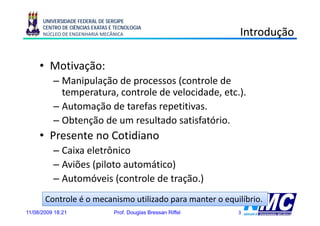 UNIVERSIDADE FEDERAL DE SERGIPE
      CENTRO DE CIÊNCIAS EXATAS E TECNOLOGIA
      NÚCLEO DE ENGENHARIA MECÂNICA                             Introdução
                                                                       ç

     • Motivação:
          i ã
          – Manipulação de processos (controle de
            temperatura, controle de velocidade, etc.).
          – Automação de tarefas repetitivas.
          – Obtenção de um resultado satisfatório.
     • Presente no Cotidiano
          – Caixa eletrônico
          – Aviões (piloto automático)
          – Automóveis (controle de tração.)
       Controle é o mecanismo utilizado para manter o equilíbrio.
11/08/2009 18:21                 Prof. Douglas Bressan Riffel   3
 