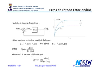UNIVERSIDADE FEDERAL DE SERGIPE
      CENTRO DE CIÊNCIAS EXATAS E TECNOLOGIA
      NÚCLEO DE ENGENHARIA MECÂNICA                      Erros de Estado Estacionário


     • Admita o sistema de controle :




     • O erro entre a entrada e a saída é dado por:
               E ( s) = R( s) − C ( s)     mas como           C ( s ) = E ( s )G ( s )
                           R( s)
     então,    E (s) =
                         1 + G (s)
     • Fazendo t ir para ∞, obtém-se que:
                                                  sR(s)
                                                    (s
                                 e(∞) = lim
                                           s →0 1 + G ( s )


11/08/2009 18:21                     Prof. Douglas Bressan Riffel                        37
 