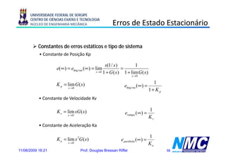 UNIVERSIDADE FEDERAL DE SERGIPE
      CENTRO DE CIÊNCIAS EXATAS E TECNOLOGIA
      NÚCLEO DE ENGENHARIA MECÂNICA                   Erros de Estado Estacionário

           Constantes de erros estáticos e tipo de sistema
           • Constante de Posição Kp

                                                  s(1 / s )          1
                    e(∞ ) = edeg rau ( ∞ ) = lim             =
                                            s →0 1 + G ( s )   1 + lim G ( s )
                                                                   s →0


                    K p = lim G ( s )                                              1
                           s →0
                                                              edeg rau ( ∞ ) =
                                                                                 1+ Kp
           • Constante de Velocidade Kv

                    K v = lim sG ( s )                                           1
                           s →0
                                                              erampa (∞ ) =
                                                                  p
                                                                                 Kv
           • Constante de Aceleração Ka

                                                                                 1
                    K a = lim s 2G ( s )                    e parábola ( ∞ ) =
                           s →0                                                  Ka
11/08/2009 18:21                  Prof. Douglas Bressan Riffel                           38
 