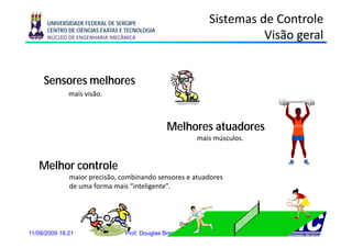 UNIVERSIDADE FEDERAL DE SERGIPE                           Sistemas de Controle
      CENTRO DE CIÊNCIAS EXATAS E TECNOLOGIA
      NÚCLEO DE ENGENHARIA MECÂNICA                                       Visão geral
                                                                                g


     Sensores melhores
              mais visão.



                                                Melhores atuadores
                                                M lh      t d
                                                            mais músculos.


   Melhor controle
              maior precisão, combinando sensores e atuadores
                    p       ,
              de uma forma mais “inteligente”.




11/08/2009 18:21                 Prof. Douglas Bressan Riffel                4
 