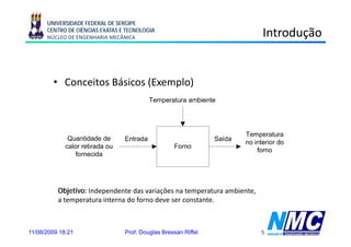 UNIVERSIDADE FEDERAL DE SERGIPE
      CENTRO DE CIÊNCIAS EXATAS E TECNOLOGIA
      NÚCLEO DE ENGENHARIA MECÂNICA                                       Introdução


        • Conceitos Básicos (Exemplo)




          Objetivo: Independente das variações na temperatura ambiente,
          a temperatura interna do forno deve ser constante.



11/08/2009 18:21                 Prof. Douglas Bressan Riffel             5
 