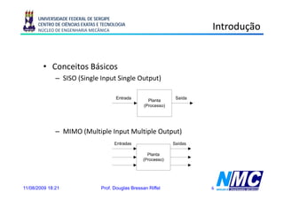 UNIVERSIDADE FEDERAL DE SERGIPE
      CENTRO DE CIÊNCIAS EXATAS E TECNOLOGIA
      NÚCLEO DE ENGENHARIA MECÂNICA                                       Introdução


        • Conceitos Básicos
              – SISO (Single Input Single Output)

                                        Entrada                   Saída
                                                       Planta
                                                     (Processo)




              – MIMO (Multiple Input Multiple Output)




11/08/2009 18:21                 Prof. Douglas Bressan Riffel             6
 
