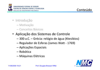 UNIVERSIDADE FEDERAL DE SERGIPE
      CENTRO DE CIÊNCIAS EXATAS E TECNOLOGIA
      NÚCLEO DE ENGENHARIA MECÂNICA                                 Conteúdo

     • Introdução
            d ã
          – Motivação
          – Conceitos Básicos
     • Aplicação dos Sistemas de Controle
          – 300 a.C. – Grécia: relógio de água (Ktesibios)
          – Regulador de Esferas (James Watt - 1769)
          – Aplicações Espaciais
          – R bóti
            Robótica
          – Máquinas Elétricas

11/08/2009 18:21                 Prof. Douglas Bressan Riffel   7
 