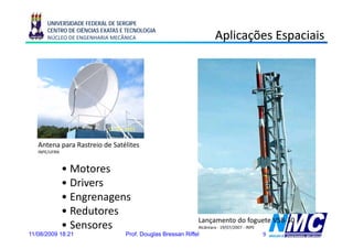 UNIVERSIDADE FEDERAL DE SERGIPE
       CENTRO DE CIÊNCIAS EXATAS E TECNOLOGIA
       NÚCLEO DE ENGENHARIA MECÂNICA                                 Aplicações Espaciais
                                                                      p ç         p




   Antena para Rastreio de Satélites
   INPE/UFRN



               • Motores
               • Drivers
               • Engrenagens
               • Redutores
                                                             Lançamento do foguete VSB-30
               • Sensores                                    Alcântara - 19/07/2007 - INPE
11/08/2009 18:21                  Prof. Douglas Bressan Riffel                               9
 