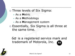 What Is Six Sigma? 11
 Three levels of Six Sigma:
 As a Metric
 As a Methodology
 As a Management system
 Essentially, Six Sigma is all three at
the same time.
is a registered service mark and
trademark of Motorola, Inc.
 