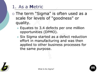 What Is Six Sigma? 12
1. As a Metric
 The term “Sigma” is often used as a
scale for levels of "goodness" or
quality.
 Equates to 3.4 defects per one million
opportunities (DPMO).
 Six Sigma started as a defect reduction
effort in manufacturing and was then
applied to other business processes for
the same purpose.
 