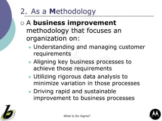 What Is Six Sigma? 13
2. As a Methodology
 A business improvement
methodology that focuses an
organization on:
 Understanding and managing customer
requirements
 Aligning key business processes to
achieve those requirements
 Utilizing rigorous data analysis to
minimize variation in those processes
 Driving rapid and sustainable
improvement to business processes
 
