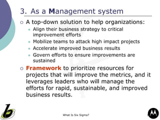 What Is Six Sigma? 17
3. As a Management system
 A top-down solution to help organizations:
 Align their business strategy to critical
improvement efforts
 Mobilize teams to attack high impact projects
 Accelerate improved business results
 Govern efforts to ensure improvements are
sustained
 Framework to prioritize resources for
projects that will improve the metrics, and it
leverages leaders who will manage the
efforts for rapid, sustainable, and improved
business results.
 