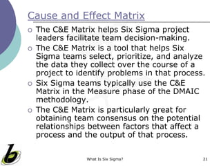 What Is Six Sigma? 21
Cause and Effect Matrix
 The C&E Matrix helps Six Sigma project
leaders facilitate team decision-making.
 The C&E Matrix is a tool that helps Six
Sigma teams select, prioritize, and analyze
the data they collect over the course of a
project to identify problems in that process.
 Six Sigma teams typically use the C&E
Matrix in the Measure phase of the DMAIC
methodology.
 The C&E Matrix is particularly great for
obtaining team consensus on the potential
relationships between factors that affect a
process and the output of that process.
 