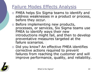What Is Six Sigma? 22
Failure Modes Effects Analysis
 FMEA helps Six Sigma teams to identify and
address weaknesses in a product or process,
before they occur.
 Before implementing new products,
processes, or services, Six Sigma teams use
FMEA to identify ways their new
introductions might fail, and then to develop
preventative measures targeted at the
failure scenarios.
 Did you know? An effective FMEA identifies
corrective actions required to prevent
failures from reaching the customer and will
improve performance, quality, and reliability.
 