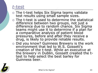 What Is Six Sigma? 23
t-test
 The t-test helps Six Sigma teams validate
test results using small sample sizes.
 The t-test is used to determine the statistical
difference between two groups, not just a
difference due to random chance. Six Sigma
teams might use it to determine if a plan for
a comparative analysis of patient blood
pressures, before and after they receive a
drug, is likely to provide reliable results.
 Did you know? Guinness Brewery is the work
environment that led to W.S. Gossett's
creation of the t-test. While an executive at
the brewery in Dublin, Gossett created the t-
test to help select the best barley for
Guinness beer.
 
