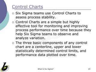 What Is Six Sigma? 24
Control Charts
 Six Sigma teams use Control Charts to
assess process stability.
 Control Charts are a simple but highly
effective tool for monitoring and improving
process performance over time because they
help Six Sigma teams to observe and
analyze variation.
 The three basic components of any control
chart are a centerline, upper and lower
statistically determined control limits, and
performance data plotted over time.
 