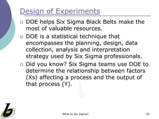 What Is Six Sigma? 25
Design of Experiments
 DOE helps Six Sigma Black Belts make the
most of valuable resources.
 DOE is a statistical technique that
encompasses the planning, design, data
collection, analysis and interpretation
strategy used by Six Sigma professionals.
 Did you know? Six Sigma teams use DOE to
determine the relationship between factors
(Xs) affecting a process and the output of
that process (Y).
 