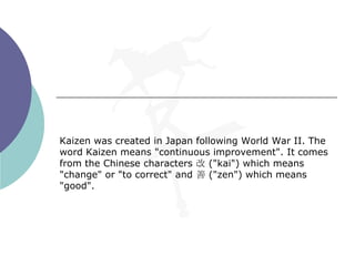 Kaizen was created in Japan following World War II. The
word Kaizen means "continuous improvement". It comes
from the Chinese characters 改 ("kai") which means
"change" or "to correct" and 善 ("zen") which means
"good".
 