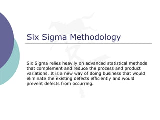 Six Sigma Methodology
Six Sigma relies heavily on advanced statistical methods
that complement and reduce the process and product
variations. It is a new way of doing business that would
eliminate the existing defects efficiently and would
prevent defects from occurring.
 