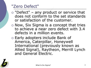 What Is Six Sigma? 7
"Zero Defect"
 "Defect" – any product or service that
does not conform to the set standards
or satisfaction of the customer.
 Now, Six Sigma is a concept that tries
to achieve a near zero defect with 3.4
defects in a million events.
 Early adopters include Bank of
America, Caterpillar, Honeywell
International (previously known as
Allied Signal), Raytheon, Merrill Lynch
and General Electric.
 