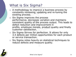What Is Six Sigma? 8
What is Six Sigma?
 A methodology to improve a business process by
constantly reviewing, updating and re-tuning the
existing process.
 Six Sigma improves the process performance,
decreases variation and maintains consistent quality
of the process output. This leads to defect reduction
and improvement in profits, employee morale,
product quality and finally customer satisfaction.
 Six Sigma Strives for perfection. It allows for only
3.4 defects per million opportunities for each product
or service transaction.
 Six Sigma relies heavily on statistical techniques to
reduce defects and measure quality.
 