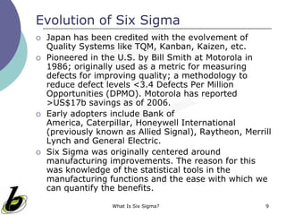 What Is Six Sigma? 9
Evolution of Six Sigma
 Japan has been credited with the evolvement of
Quality Systems like TQM, Kanban, Kaizen, etc.
 Pioneered in the U.S. by Bill Smith at Motorola in
1986; originally used as a metric for measuring
defects for improving quality; a methodology to
reduce defect levels <3.4 Defects Per Million
Opportunities (DPMO). Motorola has reported
>US$17b savings as of 2006.
 Early adopters include Bank of America, Caterpillar,
Honeywell International (previously known as Allied
Signal), Raytheon, Merrill Lynch and General Electric.
 Six Sigma was originally centered around
manufacturing improvements. The reason for this
was knowledge of the statistical tools in the
manufacturing functions and the ease with which we
can quantify the benefits.
 