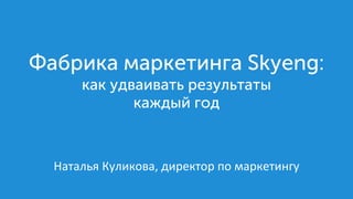 Наталья	Куликова,	директор	по	маркетингу
Фабрика маркетинга Skyeng:
как удваивать результаты
каждый год
 