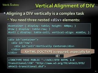 Vertical Alignment of DIV
 Aligning a DIV vertically is a complex task

   You need three nested <div> elements:
  #container { display: table; height: 400px; }
  #row { display: table-row; }
  #cell { display: table-cell; vertical-align: middle; }

  <div id="container">
    <div id="row">
      <div id="cell">Vertically Centered</div>
    </div>
  </div>     XHTML DOCTYPE is requred, especially for
                                 IE!
  <!DOCTYPE html PUBLIC "-//W3C//DTD XHTML 1.0
  Transitional//EN" "http://www.w3.org/TR/xhtml1/DTD/
  xhtml1-transitional.dtd">
                                                           13
 
