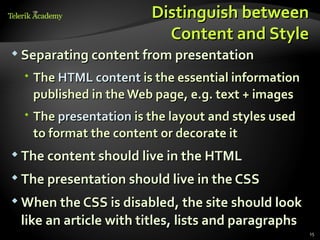 Distinguish between
                          Content and Style
 Separating content from presentation

   The HTML content is the essential information
    published in the Web page, e.g. text + images
   The presentation is the layout and styles used
    to format the content or decorate it
 The content should live in the HTML

 The presentation should live in the CSS

 When the CSS is disabled, the site should look

 like an article with titles, lists and paragraphs
                                                     15
 