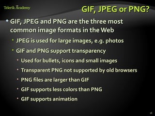 GIF, JPEG or PNG?
 GIF, JPEG and PNG are the three most

 common image formats in the Web
  JPEG is used for large images, e.g. photos
  GIF and PNG support transparency
    Used for bullets, icons and small images
    Transparent PNG not supported by old browsers
    PNG files are larger than GIF
    GIF supports less colors than PNG
    GIF supports animation

                                                     16
 