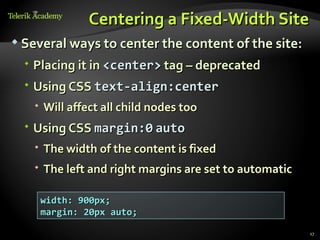 Centering a Fixed-Width Site
 Several ways to center the content of the site:

   Placing it in <center> tag – deprecated
   Using CSS text-align:center
    Will affect all child nodes too
   Using CSS margin:0 auto
    The width of the content is fixed
    The left and right margins are set to automatic

    width: 900px;
    margin: 20px auto;

                                                       17
 