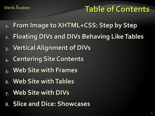 Table of Contents
1.   From Image to XHTML+CSS: Step by Step
2.   Floating DIVs and DIVs Behaving Like Tables
3.   Vertical Alignment of DIVs
4.   Centering Site Contents
5.   Web Site with Frames
6.   Web Site with Tables
7.   Web Site with DIVs
8.   Slice and Dice: Showcases
                                                   2
 