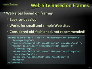 Web Site Based on Frames
 Web sites based on frames

  Easy-to-develop
  Works for small and simple Web sites
  Considered old-fashioned, not recommended!
  <frameset rows="85,*" cols="*" frameborder="no" border="0"
      framespacing="0">
    <frame src="header.html" scrolling="no" noresize="yes" />
    <frameset cols="126,*" frameborder="no" border="0"
        framespacing="0">
      <frame src="left.html" name="leftFrame" scrolling="no"
        noresize="yes" />
      <frame src="welcome.html" name="mainFrame" />
    </frameset>
  </frameset>
                                                                20
 
