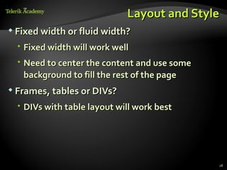 Layout and Style
 Fixed width or fluid width?

   Fixed width will work well
   Need to center the content and use some
    background to fill the rest of the page
 Frames, tables or DIVs?

   DIVs with table layout will work best




                                              28
 