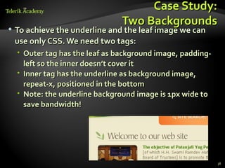 Case Study:
                                 Two Backgrounds
   To achieve the underline and the leaf image we can
    use only CSS. We need two tags:
     Outer tag has the leaf as background image, padding-
      left so the inner doesn’t cover it
     Inner tag has the underline as background image,
      repeat-x, positioned in the bottom
     Note: the underline background image is 1px wide to
      save bandwidth!




                                                             38
 