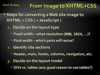 From Image to XHTML+CSS
 Steps for converting a Web site image to

 XHTML + CSS ( + JavaScript )
  1. Decide on the layout type
    Fixed width – what resolution (800, 1024, …)?
    Fluid width – which parts will resize?
  2. Identify site sections
    Header, main, footer, columns, navigation, etc.
  3. Decide on the layout model
    DIVs vs. tables (any good reason to use tables?)
                                                        4
 